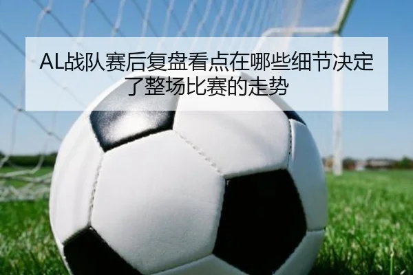 AL战队赛后复盘看点在哪些细节决定了整场比赛的走势 | yunsports