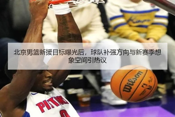 北京男篮新援目标曝光后，球队补强方向与新赛季想象空间引热议 | yunsports